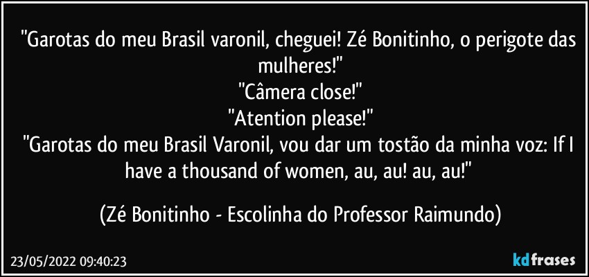 "Garotas do meu Brasil varonil, cheguei! Zé Bonitinho, o perigote das mulheres!"
"Câmera close!"
"Atention please!"
"Garotas do meu Brasil Varonil, vou dar um tostão da minha voz: If I have a thousand of women, au, au! au, au!" (Zé Bonitinho - Escolinha do Professor Raimundo)