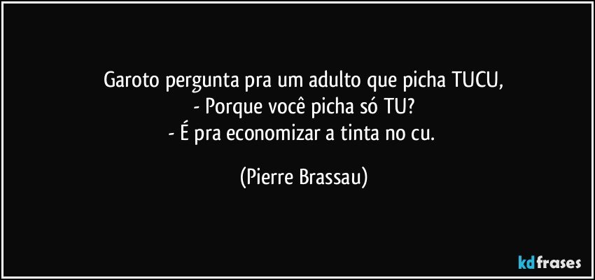 Garoto pergunta pra um adulto que picha TUCU,
- Porque você picha só TU?
- É pra economizar a tinta no cu. (Pierre Brassau)