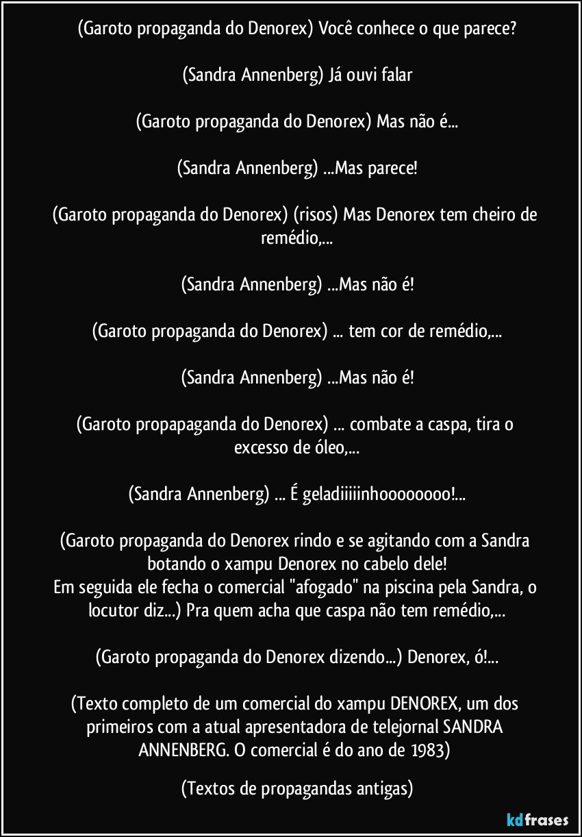 (Garoto propaganda do Denorex) Você conhece o que parece?

(Sandra Annenberg) Já ouvi falar

(Garoto propaganda do Denorex) Mas não é...

(Sandra Annenberg) ...Mas parece!

(Garoto propaganda do Denorex) (risos) Mas Denorex tem cheiro de remédio,...

(Sandra Annenberg) ...Mas não é!

(Garoto propaganda do Denorex) ... tem cor de remédio,...

(Sandra Annenberg) ...Mas não é!

(Garoto propapaganda do Denorex) ... combate a caspa, tira o excesso de óleo,...

(Sandra Annenberg) ... É geladiiiiinhoooooooo!...

(Garoto propaganda do Denorex rindo e se agitando com a Sandra botando o xampu Denorex no cabelo dele!
Em seguida ele fecha o comercial ''afogado'' na piscina pela Sandra, o locutor diz...) Pra quem acha que caspa não tem remédio,...

(Garoto propaganda do Denorex dizendo...) Denorex, ó!...

(Texto completo de um comercial do xampu DENOREX, um dos primeiros com a atual apresentadora de telejornal SANDRA ANNENBERG. O comercial é do ano de 1983) (Textos de propagandas antigas)