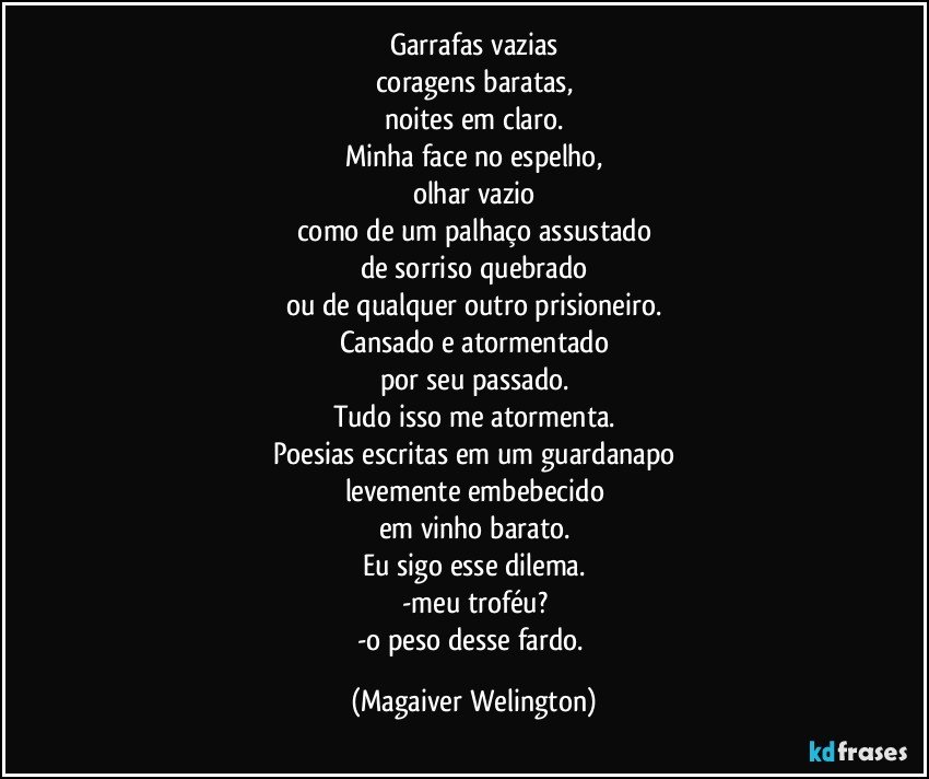 Garrafas vazias
coragens baratas,
noites em claro.
Minha face no espelho,
olhar vazio
como de um palhaço assustado
de sorriso quebrado
ou de qualquer outro prisioneiro.
Cansado e atormentado
por seu passado.
Tudo isso me atormenta.
Poesias escritas em um guardanapo
levemente embebecido
em vinho barato.
Eu sigo esse dilema.
-meu troféu?
-o peso desse fardo. (Magaiver Welington)