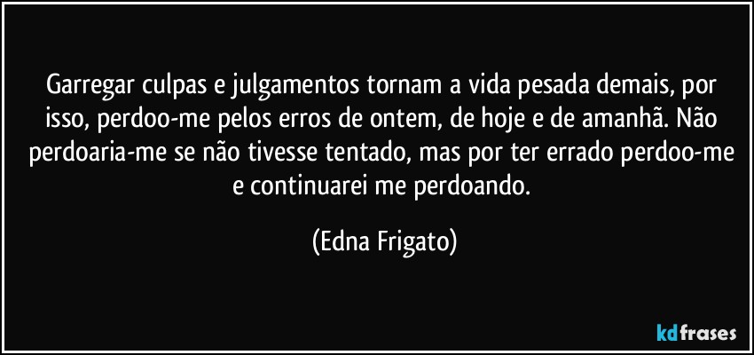 Garregar culpas e julgamentos tornam a vida pesada demais, por isso, perdoo-me pelos erros de ontem, de hoje e de amanhã. Não perdoaria-me se não tivesse tentado, mas por ter errado perdoo-me e continuarei me perdoando. (Edna Frigato)