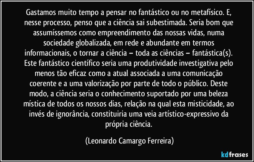 Gastamos muito tempo a pensar no fantástico ou no metafísico. E, nesse processo, penso que a ciência sai subestimada. Seria bom que assumíssemos como empreendimento das nossas vidas, numa sociedade globalizada, em rede e abundante em termos informacionais, o tornar a ciência – toda as ciências – fantástica(s). Este fantástico científico seria uma produtividade investigativa pelo menos tão eficaz como a atual associada a uma comunicação coerente e a uma valorização por parte de todo o público. Deste modo, a ciência seria o conhecimento suportado por uma beleza mística de todos os nossos dias, relação na qual esta misticidade, ao invés de ignorância, constituiria uma veia artístico-expressivo da própria ciência. (Leonardo Camargo Ferreira)