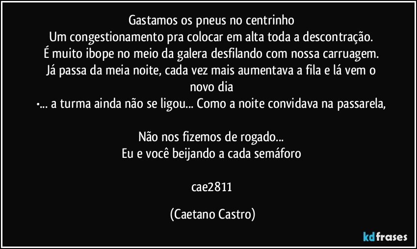 Gastamos os pneus no centrinho 
Um congestionamento pra colocar em alta toda a descontração. 
É muito ibope no meio da galera desfilando com nossa carruagem. 
Já passa da meia noite, cada vez mais aumentava a fila e lá vem o novo dia 
•... a turma ainda não se ligou... Como a noite convidava na passarela, 
Não nos fizemos de rogado... 
Eu e você beijando a cada semáforo 

cae2811 (Caetano Castro)