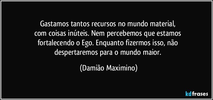 Gastamos tantos recursos no mundo material, 
com coisas inúteis. Nem percebemos que estamos 
fortalecendo o Ego. Enquanto fizermos isso, não 
despertaremos para o mundo maior. (Damião Maximino)