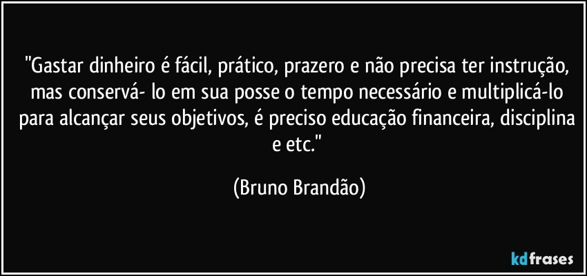 "Gastar dinheiro é fácil, prático, prazero e não precisa ter instrução, mas conservá- lo em sua posse o tempo necessário e multiplicá-lo para alcançar seus objetivos, é preciso educação financeira, disciplina e etc." (Bruno Brandão)