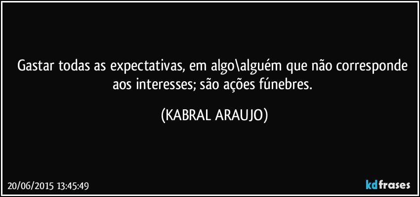 Gastar todas as expectativas, em algo\alguém que não corresponde aos interesses; são ações fúnebres. (KABRAL ARAUJO)