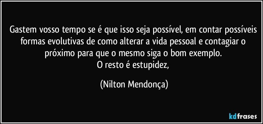 Gastem vosso tempo se é que isso seja possível, em contar possíveis formas evolutivas de como alterar a vida pessoal e contagiar o próximo para que o mesmo siga o bom exemplo. 
O resto é estupidez, (Nilton Mendonça)