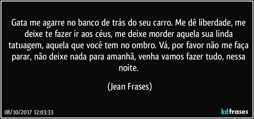 Gata me agarre no banco de trás do seu carro. Me dê liberdade, me deixe te fazer ir aos céus, me deixe morder aquela sua linda tatuagem, aquela que você tem no ombro. Vá, por favor não me faça parar, não deixe nada para amanhã, venha vamos fazer tudo, nessa noite. (Jean Frases)