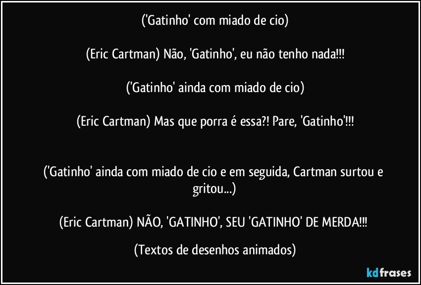 ('Gatinho' com miado de cio)

(Eric Cartman) Não, 'Gatinho', eu não tenho nada!!!

('Gatinho' ainda com miado de cio)

(Eric Cartman) Mas que porra é essa?! Pare, 'Gatinho'!!!


('Gatinho' ainda com miado de cio e em seguida, Cartman surtou e gritou...)

(Eric Cartman) NÃO, 'GATINHO', SEU 'GATINHO' DE MERDA!!! (Textos de desenhos animados)