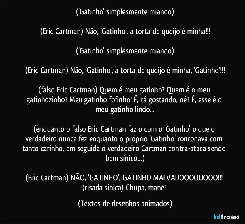 ('Gatinho' simplesmente miando)

(Eric Cartman) Não, 'Gatinho', a torta de queijo é minha!!!

('Gatinho' simplesmente miando)

(Eric Cartman) Não, 'Gatinho', a torta de queijo é minha, 'Gatinho'!!!

(falso Eric Cartman) Quem é meu gatinho? Quem é o meu gatinhozinho? Meu gatinho fofinho! É, tá gostando, né? É, esse é o meu gatinho lindo...

(enquanto o falso Eric Cartman faz o com o 'Gatinho' o que o verdadeiro nunca fez enquanto o próprio 'Gatinho' ronronava com tanto carinho, em seguida o verdadeiro Cartman contra-ataca sendo bem sínico...)

(Eric Cartman) NÃO, 'GATINHO', GATINHO MALVADOOOOOOOO!!! (risada sínica) Chupa, mané! (Textos de desenhos animados)