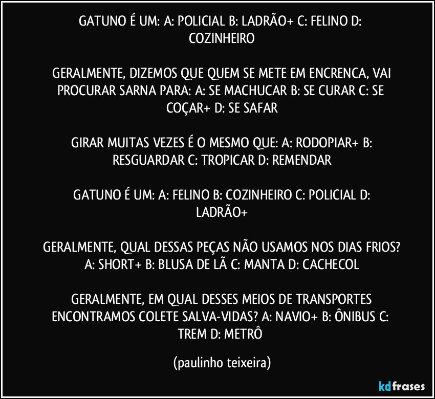 GATUNO É UM:  A: POLICIAL  B: LADRÃO+  C: FELINO  D: COZINHEIRO

 GERALMENTE, DIZEMOS QUE QUEM SE METE EM ENCRENCA, VAI PROCURAR SARNA PARA:  A: SE MACHUCAR  B: SE CURAR  C: SE COÇAR+  D: SE SAFAR

 GIRAR MUITAS VEZES É O MESMO QUE:  A: RODOPIAR+  B: RESGUARDAR  C: TROPICAR  D: REMENDAR

 GATUNO É UM:  A: FELINO  B: COZINHEIRO  C: POLICIAL  D: LADRÃO+

 GERALMENTE, QUAL DESSAS PEÇAS NÃO USAMOS NOS DIAS FRIOS?  A: SHORT+  B: BLUSA DE LÃ  C: MANTA  D: CACHECOL

 GERALMENTE, EM QUAL DESSES MEIOS DE TRANSPORTES ENCONTRAMOS COLETE SALVA-VIDAS?  A: NAVIO+  B: ÔNIBUS  C: TREM  D: METRÔ (paulinho teixeira)