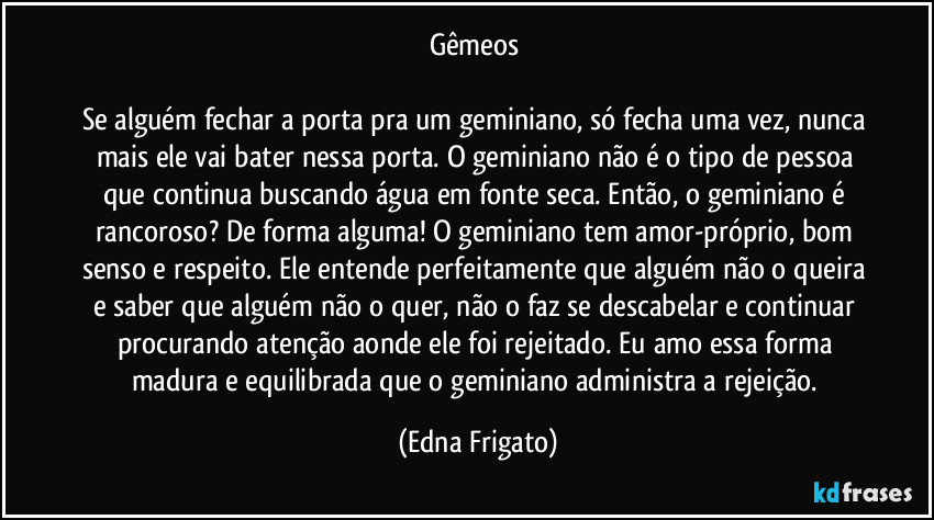 Gêmeos 

Se alguém fechar a porta pra um geminiano, só fecha uma vez, nunca mais ele vai bater nessa porta. O geminiano não é o tipo de pessoa que continua buscando água em fonte seca. Então, o geminiano é rancoroso? De forma alguma! O geminiano tem amor-próprio, bom senso e respeito. Ele entende perfeitamente que alguém não o queira e saber que alguém não o quer, não o faz se descabelar e continuar procurando atenção aonde ele foi rejeitado. Eu amo essa forma madura e equilibrada que o geminiano administra a rejeição. (Edna Frigato)