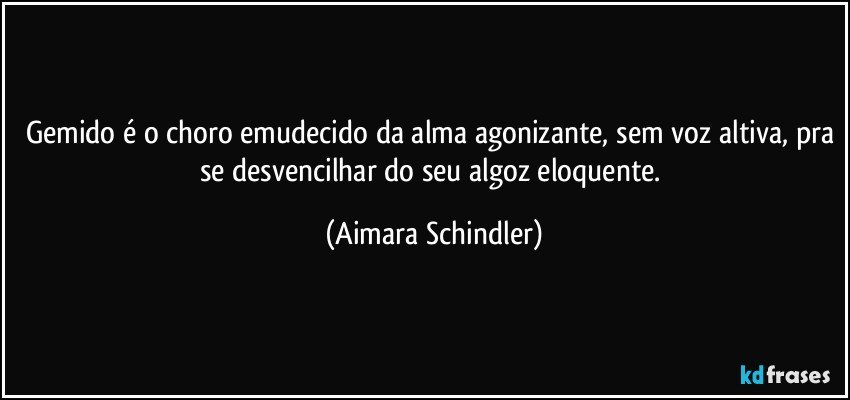 Gemido é o choro emudecido da alma agonizante, sem voz altiva, pra se desvencilhar do seu algoz eloquente. (Aimara Schindler)