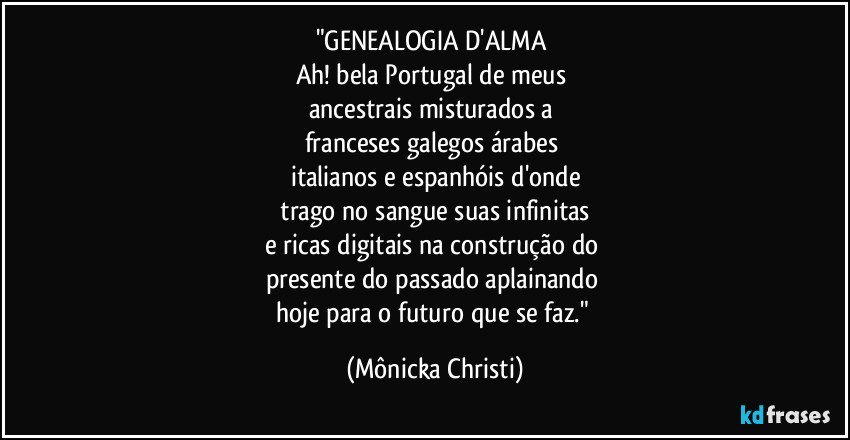 "GENEALOGIA D'ALMA 
Ah! bela Portugal de meus 
ancestrais misturados a 
franceses galegos árabes 
italianos e espanhóis d'onde
 trago no sangue suas infinitas 
e ricas digitais na construção do 
presente  do passado aplainando 
hoje para o futuro que se faz." (Mônicka Christi)