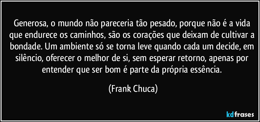 generosa, o mundo não pareceria tão pesado, porque não é a vida que endurece os caminhos, são os corações que deixam de cultivar a bondade. Um ambiente só se torna leve quando cada um decide, em silêncio, oferecer o melhor de si, sem esperar retorno, apenas por entender que ser bom é parte da própria essência. (Frank Chuca)