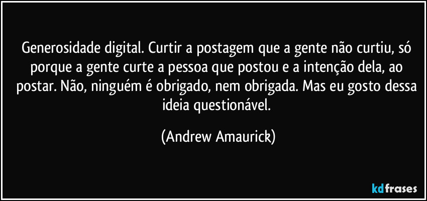 Generosidade digital. Curtir a postagem que a gente não curtiu, só porque a gente curte a pessoa que postou e a intenção dela, ao postar. Não, ninguém é obrigado, nem obrigada. Mas eu gosto dessa ideia questionável. (Andrew Amaurick)