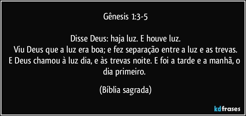 Gênesis 1:3-5

Disse Deus: haja luz. E houve luz.
Viu Deus que a luz era boa; e fez separação entre a luz e as trevas.
E Deus chamou à luz dia, e às trevas noite. E foi a tarde e a manhã, o dia primeiro. (Bíblia sagrada)