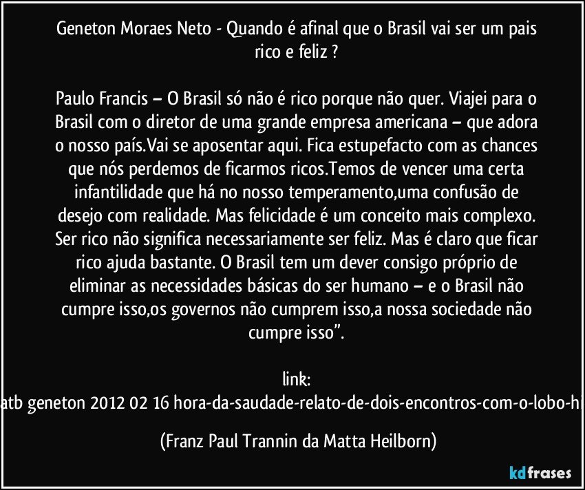 Geneton Moraes Neto - Quando é afinal que o Brasil vai ser um pais rico e feliz ? 

Paulo Francis – O Brasil só não é rico porque não quer. Viajei para o Brasil com o diretor de uma grande empresa americana – que adora o nosso país.Vai se aposentar aqui. Fica estupefacto com as chances que nós perdemos de ficarmos ricos.Temos de vencer uma certa infantilidade que há no nosso temperamento,uma confusão de desejo com realidade. Mas felicidade é um conceito mais complexo. Ser rico não significa necessariamente ser feliz. Mas é claro que ficar rico ajuda bastante. O Brasil tem um dever consigo próprio de eliminar as necessidades básicas do ser humano – e o Brasil não cumpre isso,os governos não cumprem isso,a nossa sociedade não cumpre isso”. 

link: (http://g1.globo.com/platb/geneton/2012/02/16/hora-da-saudade-relato-de-dois-encontros-com-o-lobo-hidrofobo-paulo-francis/) (Franz Paul Trannin da Matta Heilborn)