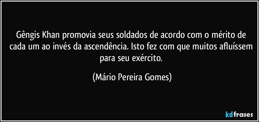 Gêngis Khan promovia seus soldados de acordo com o mérito de cada um ao invés da ascendência. Isto fez com que muitos afluíssem para seu exército. (Mário Pereira Gomes)