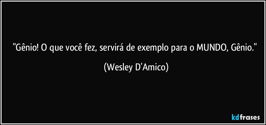 "Gênio! O que você fez, servirá de exemplo para o MUNDO, Gênio." (Wesley D'Amico)
