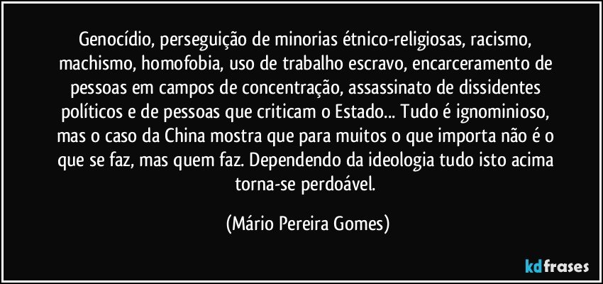 Genocídio, perseguição de minorias étnico-religiosas, racismo, machismo, homofobia, uso de trabalho escravo, encarceramento de pessoas em campos de concentração, assassinato de dissidentes  políticos e de pessoas que criticam o Estado... Tudo é ignominioso, mas o caso da China mostra que para muitos o que importa não é o que se faz, mas quem faz. Dependendo da ideologia tudo isto acima torna-se perdoável. (Mário Pereira Gomes)