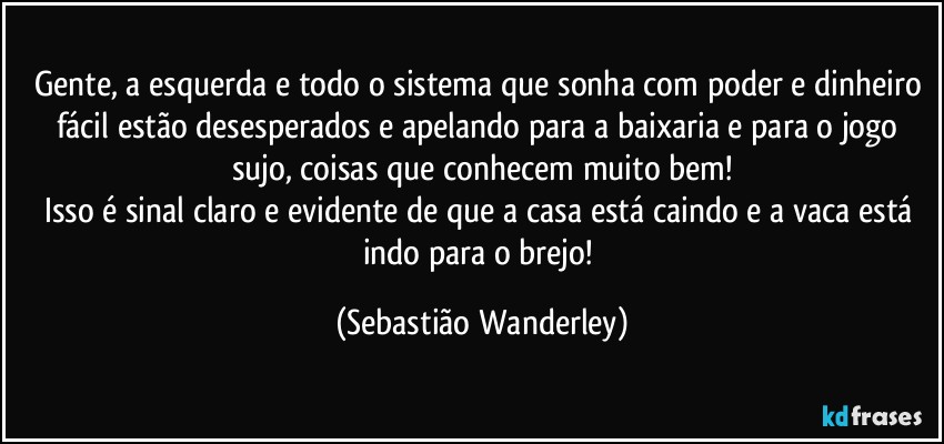 Gente, a esquerda e todo o sistema que sonha com poder e dinheiro fácil estão desesperados e apelando para a baixaria e para o jogo sujo, coisas que conhecem muito bem!
Isso é sinal claro e evidente de que a casa está caindo e a vaca está indo para o brejo! (Sebastião Wanderley)
