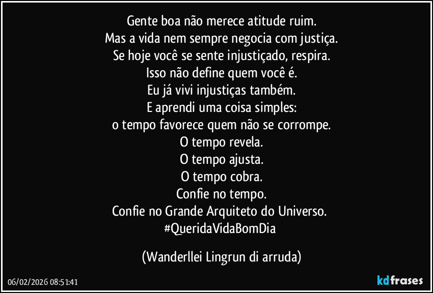 Gente boa não merece atitude ruim.
Mas a vida nem sempre negocia com justiça.
Se hoje você se sente injustiçado, respira.
Isso não define quem você é.
Eu já vivi injustiças também.
E aprendi uma coisa simples:
o tempo favorece quem não se corrompe.
O tempo revela.
O tempo ajusta.
O tempo cobra.
Confie no tempo.
Confie no Grande Arquiteto do Universo. 
#QueridaVidaBomDia (Wanderllei Lingrun di arruda)