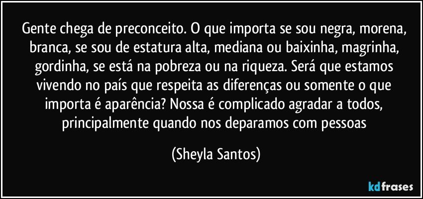 Gente chega de preconceito. O que importa se sou negra, morena, branca, se sou de estatura alta, mediana ou baixinha, magrinha, gordinha, se está na pobreza ou na riqueza. Será que estamos vivendo no país que respeita as diferenças ou somente o que importa é aparência? Nossa é complicado agradar a todos, principalmente quando nos deparamos com pessoas (Sheyla Santos)