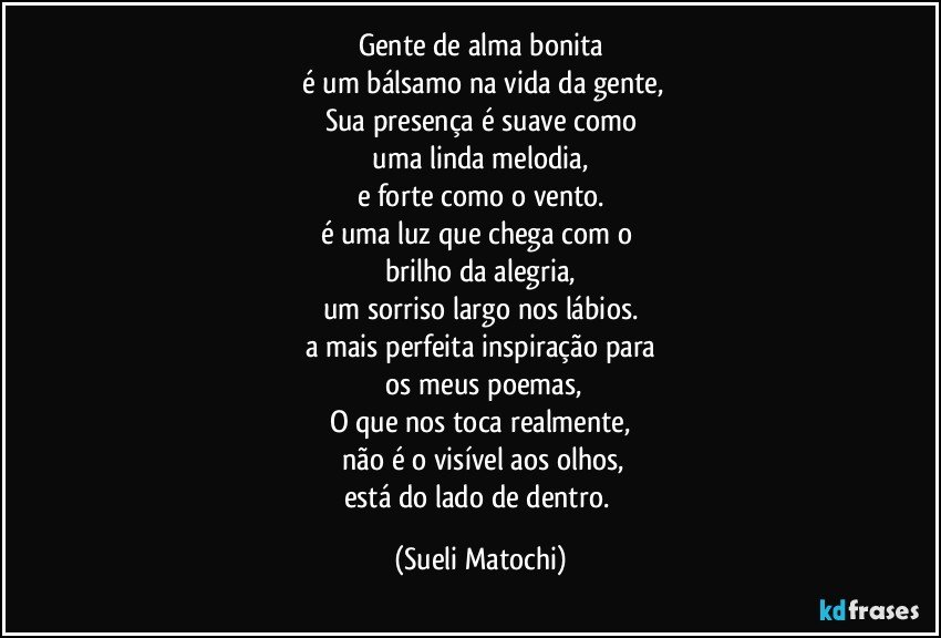 Gente de alma bonita
 é um bálsamo na vida da gente,
Sua presença é suave como
 uma linda melodia, 
e forte como o vento.
é uma luz que chega com o 
brilho da alegria,
um sorriso largo nos lábios.
a mais perfeita inspiração para
 os meus poemas,
O que nos toca realmente,
 não é o visível aos olhos,
está do lado de dentro. (Sueli Matochi)