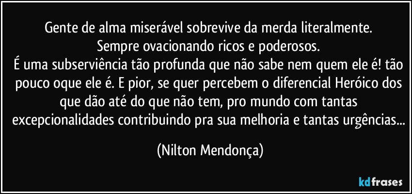 Gente de alma miserável sobrevive da merda literalmente. 
Sempre ovacionando ricos e poderosos. 
É uma subserviência tão profunda que não sabe nem quem ele é! tão pouco oque ele é. E pior, se quer percebem o diferencial Heróico dos que dão até do que não tem, pro mundo com tantas excepcionalidades contribuindo pra sua melhoria e tantas urgências... (Nilton Mendonça)