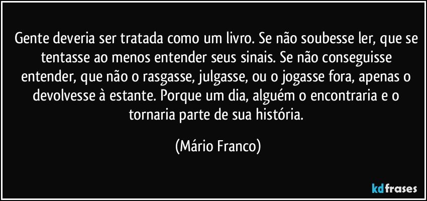 Gente deveria ser tratada como um livro. Se não soubesse ler, que se tentasse ao menos entender seus sinais. Se não conseguisse entender, que não o rasgasse, julgasse, ou o jogasse fora, apenas o devolvesse à estante. Porque um dia, alguém o encontraria e o tornaria parte de sua história. (Mário Franco)