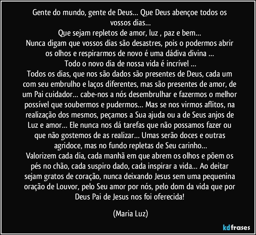 Gente do mundo, gente de Deus… Que Deus abençoe todos os vossos dias…
Que sejam repletos de amor, luz , paz e bem… 
Nunca digam que vossos dias são desastres, pois o podermos abrir os olhos e respirarmos de novo é uma dádiva divina … 
Todo o novo dia de nossa vida é incrível …
Todos os dias, que nos são dados são presentes de Deus, cada um com seu embrulho e laços diferentes, mas são presentes de amor, de um Pai cuidador… cabe-nos a nós desembrulhar e fazermos o melhor possível que soubermos e pudermos… Mas se nos virmos aflitos, na realização dos mesmos, peçamos a Sua ajuda ou a de Seus anjos de Luz e amor… Ele nunca nos dá tarefas que não possamos fazer ou que não gostemos de as realizar… Umas serão doces e outras agridoce, mas no fundo repletas de Seu carinho…
Valorizem cada dia, cada manhã em que abrem os olhos e põem os pés no chão, cada suspiro dado, cada inspirar a vida… Ao deitar sejam gratos de coração, nunca deixando Jesus sem uma pequenina oração de Louvor, pelo Seu amor por nós, pelo dom da vida que por Deus Pai de Jesus nos foi oferecida! (Maria Luz)