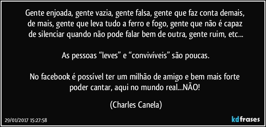 Gente enjoada, gente vazia, gente falsa, gente que faz conta demais, de mais, gente que leva tudo a ferro e fogo, gente que não é capaz de silenciar quando não pode falar bem de outra, gente ruim, etc...

As pessoas “leves” e “convivíveis” são poucas.

No facebook é possível ter um milhão de amigo e bem mais forte poder cantar, aqui no mundo real...NÃO! (Charles Canela)