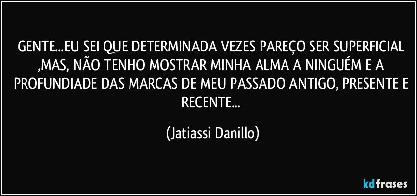 GENTE...EU SEI QUE DETERMINADA VEZES PAREÇO SER SUPERFICIAL ,MAS, NÃO TENHO MOSTRAR MINHA ALMA A NINGUÉM E A PROFUNDIADE DAS MARCAS DE MEU PASSADO ANTIGO, PRESENTE E RECENTE... (Jatiassi Danillo)