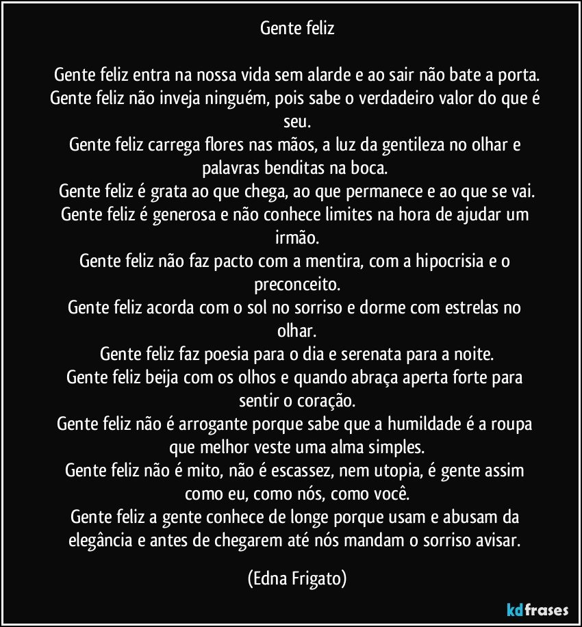 Gente feliz

Gente feliz entra na nossa vida sem alarde e ao sair não bate a porta.
Gente feliz não inveja ninguém, pois sabe o verdadeiro valor do que é seu.
Gente feliz carrega flores nas mãos, a luz da gentileza no olhar e palavras benditas na boca. 
Gente feliz é grata ao que chega, ao que permanece e ao que se vai.
Gente feliz é generosa e não conhece limites na hora de ajudar um irmão.
Gente feliz não faz pacto com a mentira, com a hipocrisia e o preconceito.
Gente feliz acorda com o sol no sorriso e dorme com estrelas no olhar.
Gente feliz faz poesia para o dia e serenata para a noite.
Gente feliz beija com os olhos e quando abraça aperta forte para sentir o coração.
Gente feliz não é arrogante porque sabe que a humildade é a roupa que melhor veste uma alma simples.
Gente feliz não é mito, não é escassez, nem utopia, é gente assim como eu, como nós, como você.
Gente feliz a gente conhece de longe porque usam e abusam da elegância e antes de chegarem até nós mandam o sorriso avisar. (Edna Frigato)