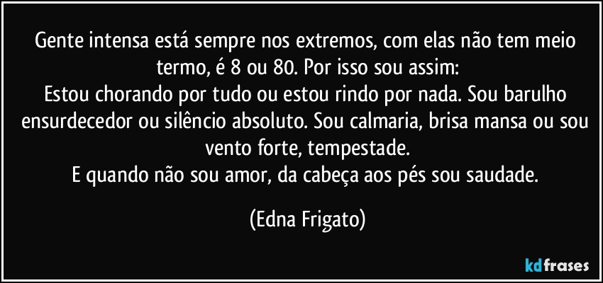 Gente intensa está sempre nos extremos, com elas não tem meio termo, é 8 ou 80. Por isso sou assim:
Estou chorando por tudo ou estou rindo por nada. Sou barulho ensurdecedor ou silêncio absoluto. Sou calmaria, brisa mansa ou sou vento forte, tempestade.
E quando não sou amor, da cabeça aos pés sou saudade. (Edna Frigato)