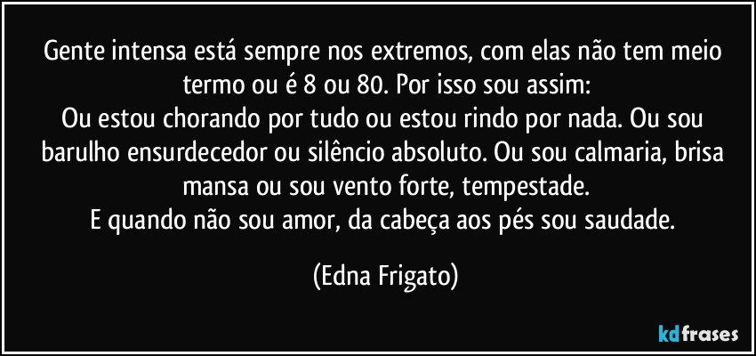 Gente intensa está sempre nos extremos, com elas não tem meio termo ou é 8 ou 80. Por isso sou assim:
Ou estou chorando por tudo ou estou rindo por nada. Ou sou barulho ensurdecedor ou silêncio absoluto. Ou sou calmaria, brisa mansa ou sou vento forte, tempestade.
E quando não sou amor, da cabeça aos pés sou saudade. (Edna Frigato)