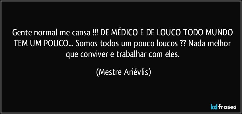 Gente normal me cansa !!! DE MÉDICO E DE LOUCO TODO MUNDO TEM UM POUCO... Somos todos um pouco loucos ?? Nada melhor que conviver e trabalhar com eles. (Mestre Ariévlis)