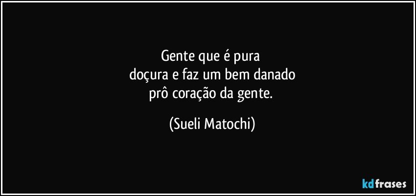 Gente que é pura 
doçura e faz um bem danado
prô coração da gente. (Sueli Matochi)