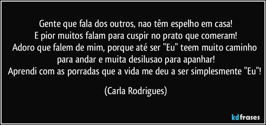 Gente que fala dos outros, nao têm espelho em casa!
E pior muitos falam para cuspir no prato que comeram!
Adoro que falem de mim, porque até ser "Eu" teem muito caminho para andar e muita desilusao para apanhar!
Aprendi com as porradas que a vida me deu a ser simplesmente "Eu"! (Carla Rodrigues)