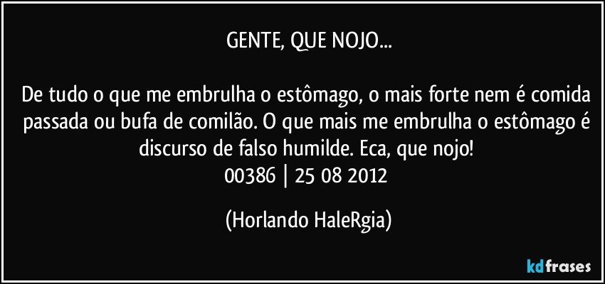 GENTE, QUE NOJO...

De tudo o que me embrulha o estômago, o mais forte nem é comida passada ou bufa de comilão. O que mais me embrulha o estômago é discurso de falso humilde. Eca, que nojo! 
00386 | 25/08/2012 (Horlando HaleRgia)