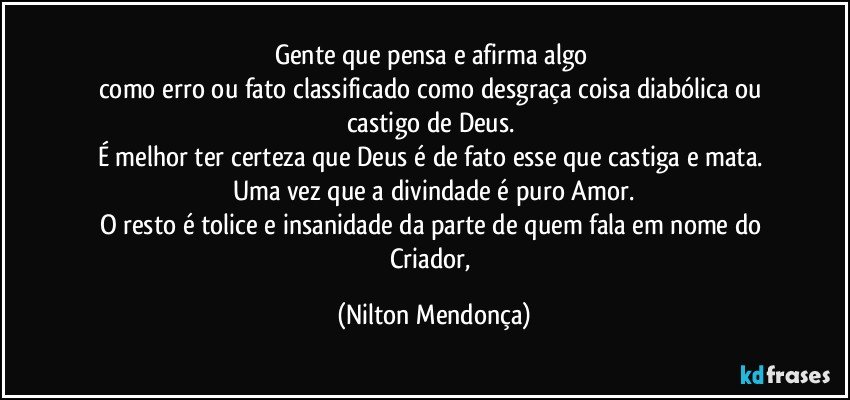 Gente que pensa e afirma algo 
como erro ou fato classificado como desgraça coisa diabólica ou castigo de Deus. 
É melhor ter certeza que Deus é de fato esse que castiga e mata. 
Uma vez que a divindade é puro Amor.
O resto é tolice e insanidade da parte de quem fala em nome do Criador, (Nilton Mendonça)