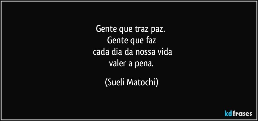 Gente que traz paz. 
Gente que faz
 cada dia da nossa vida
 valer a pena. (Sueli Matochi)