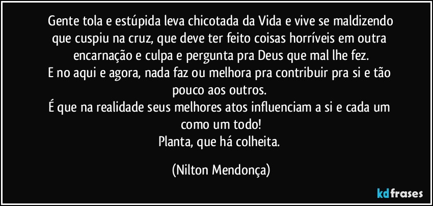 ⁠Gente tola e estúpida leva chicotada da Vida e vive se maldizendo que cuspiu na cruz, que deve ter feito coisas horríveis em outra encarnação e culpa e pergunta pra Deus que mal lhe fez.
E no aqui e agora, nada faz ou melhora pra contribuir pra si e tão pouco aos outros. 
É que na realidade seus melhores atos influenciam a si e cada um como um todo!
Planta, que há colheita. (Nilton Mendonça)