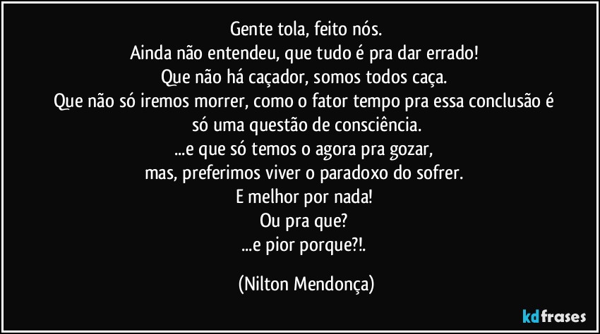 Gente tola, feito nós.
Ainda não entendeu, que tudo é pra dar errado! 
Que não há caçador, somos todos caça. 
Que não só iremos morrer, como o fator tempo pra essa conclusão é só uma questão de consciência.
...e que só temos o agora pra gozar, 
mas, preferimos viver o paradoxo do sofrer. 
E melhor por nada! 
Ou pra que? 
...e pior porque?!. (Nilton Mendonça)