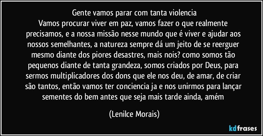 Gente vamos parar com tanta violencia
Vamos procurar viver em paz, vamos fazer o que realmente precisamos, e a nossa missão nesse mundo que é viver e ajudar aos nossos semelhantes, a natureza sempre dá um jeito de se reerguer mesmo diante dos piores desastres, mais nois? como somos tão pequenos diante de tanta grandeza, somos criados por Deus, para sermos  multiplicadores dos dons que ele nos deu, de amar, de criar são tantos, então vamos ter conciencia ja e nos unirmos para lançar sementes do bem antes que seja mais tarde ainda, amém (Lenilce Morais)