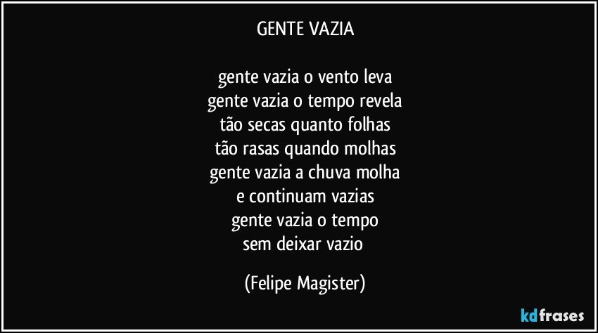 GENTE VAZIA

gente vazia o vento leva
gente vazia o tempo revela
tão secas quanto folhas
tão rasas quando molhas
gente vazia a chuva molha
e continuam vazias
gente vazia o tempo
sem deixar vazio (Felipe Magister)