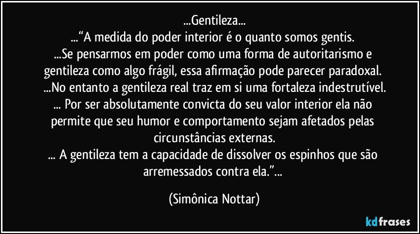 ...Gentileza...
...“A medida do poder interior é o quanto somos gentis. 
...Se pensarmos em poder como uma forma de autoritarismo e gentileza como algo frágil, essa afirmação pode parecer paradoxal. 
...No entanto a gentileza real traz em si uma fortaleza indestrutível.
... Por ser absolutamente convicta do seu valor interior ela não permite que seu humor e comportamento sejam afetados pelas circunstâncias externas.
... A gentileza tem a capacidade de dissolver os espinhos que são arremessados contra ela.”... (Simônica Nottar)