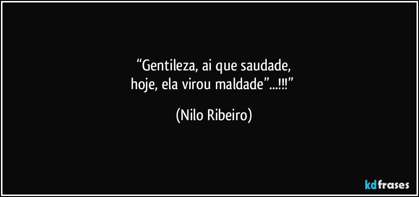 “Gentileza, ai que saudade,
hoje, ela virou maldade”...!!!” (Nilo Ribeiro)