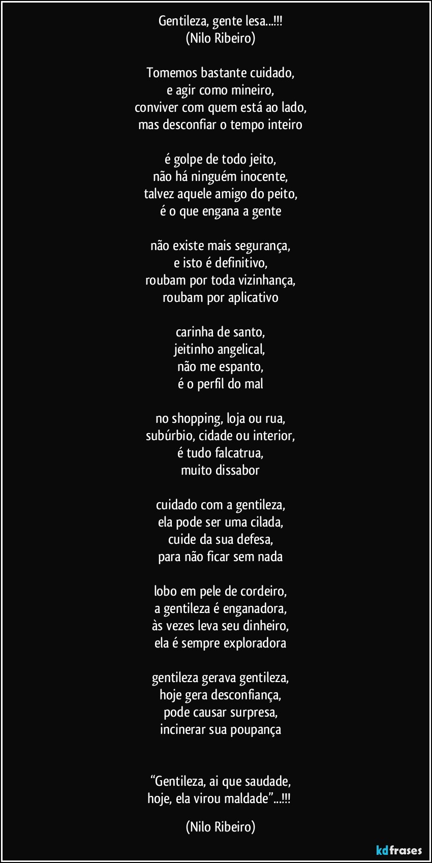 Gentileza, gente lesa...!!!
(Nilo Ribeiro)

Tomemos bastante cuidado,
e agir como mineiro,
conviver com quem está ao lado,
mas desconfiar o tempo inteiro

é golpe de todo jeito,
não há ninguém inocente,
talvez aquele amigo do peito,
é o que engana a gente

não existe mais segurança,
e isto é definitivo,
roubam por toda vizinhança,
roubam por aplicativo

carinha de santo,
jeitinho angelical,
não me espanto,
é o perfil do mal

no shopping, loja ou rua,
subúrbio, cidade ou interior,
é tudo falcatrua,
muito dissabor

cuidado com a gentileza,
ela pode ser uma cilada,
cuide da sua defesa,
para não ficar sem nada

lobo em pele de cordeiro,
a gentileza é enganadora,
às vezes leva seu dinheiro,
ela é sempre exploradora

gentileza gerava gentileza,
hoje gera desconfiança,
pode causar surpresa,
incinerar sua poupança


“Gentileza, ai que saudade,
hoje, ela virou maldade”...!!! (Nilo Ribeiro)